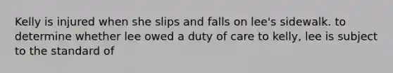 Kelly is injured when she slips and falls on lee's sidewalk. to determine whether lee owed a duty of care to kelly, lee is subject to the standard of