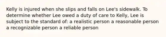 Kelly is injured when she slips and falls on Lee's sidewalk. To determine whether Lee owed a duty of care to Kelly, Lee is subject to the standard of: a realistic person a reasonable person a recognizable person a reliable person