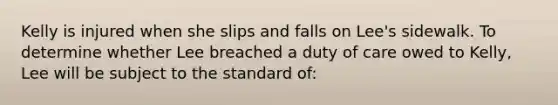 Kelly is injured when she slips and falls on Lee's sidewalk. To determine whether Lee breached a duty of care owed to Kelly, Lee will be subject to the standard of: