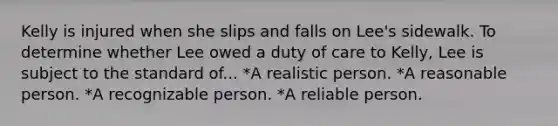 Kelly is injured when she slips and falls on Lee's sidewalk. To determine whether Lee owed a duty of care to Kelly, Lee is subject to the standard of... *A realistic person. *A reasonable person. *A recognizable person. *A reliable person.