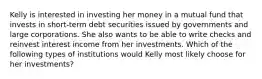 Kelly is interested in investing her money in a mutual fund that invests in short-term debt securities issued by governments and large corporations. She also wants to be able to write checks and reinvest interest income from her investments. Which of the following types of institutions would Kelly most likely choose for her investments?