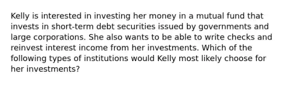 Kelly is interested in investing her money in a mutual fund that invests in short-term debt securities issued by governments and large corporations. She also wants to be able to write checks and reinvest interest income from her investments. Which of the following types of institutions would Kelly most likely choose for her investments?