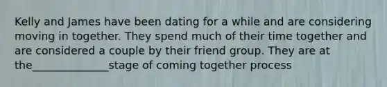 Kelly and James have been dating for a while and are considering moving in together. They spend much of their time together and are considered a couple by their friend group. They are at the______________stage of coming together process