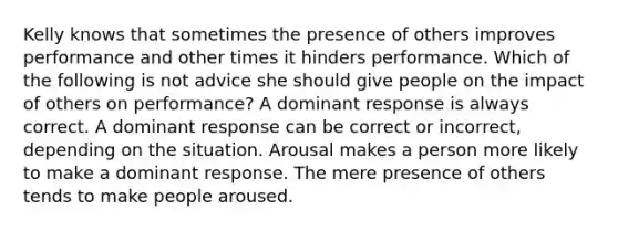 Kelly knows that sometimes the presence of others improves performance and other times it hinders performance. Which of the following is not advice she should give people on the impact of others on performance? A dominant response is always correct. A dominant response can be correct or incorrect, depending on the situation. Arousal makes a person more likely to make a dominant response. The mere presence of others tends to make people aroused.