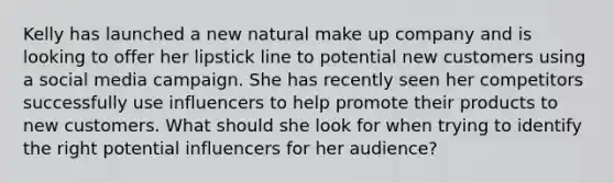 Kelly has launched a new natural make up company and is looking to offer her lipstick line to potential new customers using a social media campaign. She has recently seen her competitors successfully use influencers to help promote their products to new customers. What should she look for when trying to identify the right potential influencers for her audience?