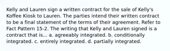 Kelly and Lauren sign a written contract for the sale of Kelly's Koffee Kiosk to Lauren. The parties intend their written contract to be a final statement of the terms of their agreement. Refer to Fact Pattern 15-2. The writing that Kelly and Lauren signed is a contract that is... a. agreeably integrated. b. conditionally integrated. c. entirely integrated. d. partially integrated.