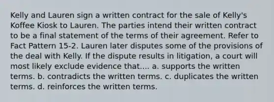 Kelly and Lauren sign a written contract for the sale of Kelly's Koffee Kiosk to Lauren. The parties intend their written contract to be a final statement of the terms of their agreement. Refer to Fact Pattern 15-2. Lauren later disputes some of the provisions of the deal with Kelly. If the dispute results in litigation, a court will most likely exclude evidence that.... a. supports the written terms. b. contradicts the written terms. c. duplicates the written terms. d. reinforces the written terms.