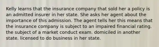 Kelly learns that the insurance company that sold her a policy is an admitted insurer in her state. She asks her agent about the importance of this admission. The agent tells her this means that the insurance company is subject to an impaired financial rating. the subject of a market conduct exam. domiciled in another state. licensed to do business in her state.