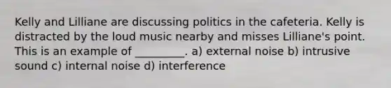 Kelly and Lilliane are discussing politics in the cafeteria. Kelly is distracted by the loud music nearby and misses Lilliane's point. This is an example of _________. a) external noise b) intrusive sound c) internal noise d) interference