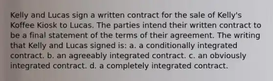 Kelly and Lucas sign a written contract for the sale of Kelly's Koffee Kiosk to Lucas. The parties intend their written contract to be a final statement of the terms of their agreement. The writing that Kelly and Lucas signed is: a. a conditionally integrated contract. b. an agreeably integrated contract. c. an obviously integrated contract. d. a completely integrated contract.