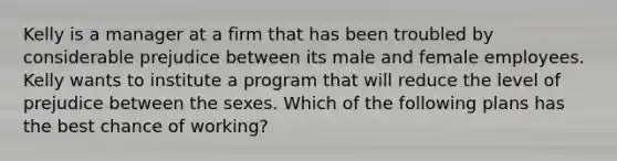 Kelly is a manager at a firm that has been troubled by considerable prejudice between its male and female employees. Kelly wants to institute a program that will reduce the level of prejudice between the sexes. Which of the following plans has the best chance of working?