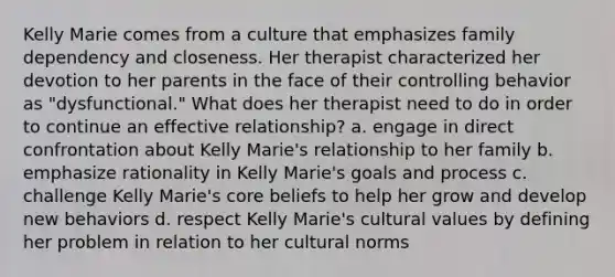 Kelly Marie comes from a culture that emphasizes family dependency and closeness. Her therapist characterized her devotion to her parents in the face of their controlling behavior as "dysfunctional." What does her therapist need to do in order to continue an effective relationship? a. engage in direct confrontation about Kelly Marie's relationship to her family b. emphasize rationality in Kelly Marie's goals and process c. challenge Kelly Marie's core beliefs to help her grow and develop new behaviors d. respect Kelly Marie's cultural values by defining her problem in relation to her cultural norms