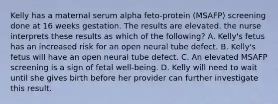 Kelly has a maternal serum alpha feto-protein (MSAFP) screening done at 16 weeks gestation. The results are elevated. the nurse interprets these results as which of the following? A. Kelly's fetus has an increased risk for an open neural tube defect. B. Kelly's fetus will have an open neural tube defect. C. An elevated MSAFP screening is a sign of fetal well-being. D. Kelly will need to wait until she gives birth before her provider can further investigate this result.