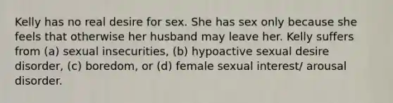 Kelly has no real desire for sex. She has sex only because she feels that otherwise her husband may leave her. Kelly suffers from (a) sexual insecurities, (b) hypoactive sexual desire disorder, (c) boredom, or (d) female sexual interest/ arousal disorder.