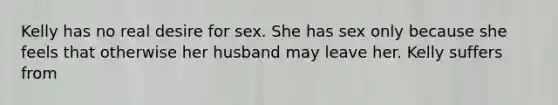 Kelly has no real desire for sex. She has sex only because she feels that otherwise her husband may leave her. Kelly suffers from