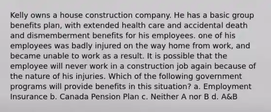 Kelly owns a house construction company. He has a basic group benefits plan, with extended health care and accidental death and dismemberment benefits for his employees. one of his employees was badly injured on the way home from work, and became unable to work as a result. It is possible that the employee will never work in a construction job again because of the nature of his injuries. Which of the following government programs will provide benefits in this situation? a. Employment Insurance b. Canada Pension Plan c. Neither A nor B d. A&B