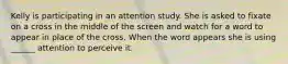 Kelly is participating in an attention study. She is asked to fixate on a cross in the middle of the screen and watch for a word to appear in place of the cross. When the word appears she is using ______ attention to perceive it.