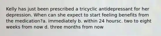 Kelly has just been prescribed a tricyclic antidepressant for her depression. When can she expect to start feeling benefits from the medication?a. immediately b. within 24 hoursc. two to eight weeks from now d. three months from now