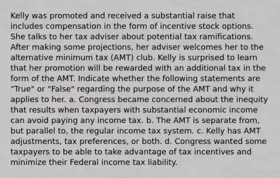 Kelly was promoted and received a substantial raise that includes compensation in the form of incentive stock options. She talks to her tax adviser about potential tax ramifications. After making some projections, her adviser welcomes her to the alternative minimum tax (AMT) club. Kelly is surprised to learn that her promotion will be rewarded with an additional tax in the form of the AMT. Indicate whether the following statements are "True" or "False" regarding the purpose of the AMT and why it applies to her. a. Congress became concerned about the inequity that results when taxpayers with substantial economic income can avoid paying any income tax. b. The AMT is separate from, but parallel to, the regular income tax system. c. Kelly has AMT adjustments, tax preferences, or both. d. Congress wanted some taxpayers to be able to take advantage of tax incentives and minimize their Federal income tax liability.