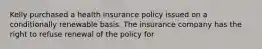 Kelly purchased a health insurance policy issued on a conditionally renewable basis. The insurance company has the right to refuse renewal of the policy for