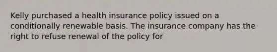 Kelly purchased a health insurance policy issued on a conditionally renewable basis. The insurance company has the right to refuse renewal of the policy for