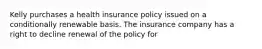 Kelly purchases a health insurance policy issued on a conditionally renewable basis. The insurance company has a right to decline renewal of the policy for