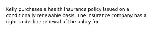 Kelly purchases a health insurance policy issued on a conditionally renewable basis. The insurance company has a right to decline renewal of the policy for