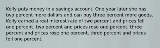 Kelly puts money in a savings account. One year later she has two percent more dollars and can buy three percent more goods. Kelly earned a real interest rate of two percent and prices fell one percent. two percent and prices rose one percent. three percent and prices rose one percent. three percent and prices fell one percent.