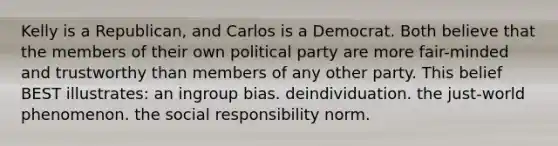 Kelly is a Republican, and Carlos is a Democrat. Both believe that the members of their own political party are more fair-minded and trustworthy than members of any other party. This belief BEST illustrates: an ingroup bias. deindividuation. the just-world phenomenon. the social responsibility norm.