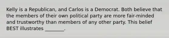 Kelly is a Republican, and Carlos is a Democrat. Both believe that the members of their own political party are more fair-minded and trustworthy than members of any other party. This belief BEST illustrates ________.