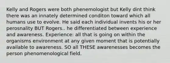 Kelly and Rogers were both phenemologist but Kelly dint think there was an innately determined conditon toward which all humans use to evolve. He said each individual invents his or her perosnality BUT Rogers.. he differentiated between experience and awareness. Experience: all that is going on within the organisms environment at any given moment that is potentially available to awareness. SO all THESE awarenesses becomes the person phenomenological field.