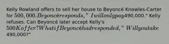 Kelly Rowland offers to sell her house to Beyoncé Knowles-Carter for 500,000. Beyoncé responds, "I will only pay490,000." Kelly refuses. Can Beyoncé later accept Kelly's 500K offer? What if Beyoncé had responded, "Will you take490,000?"