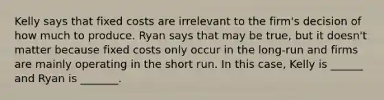 Kelly says that fixed costs are irrelevant to the firm's decision of how much to produce. Ryan says that may be true, but it doesn't matter because fixed costs only occur in the long-run and firms are mainly operating in the short run. In this case, Kelly is ______ and Ryan is _______.