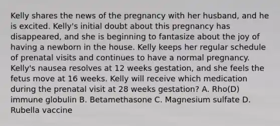 Kelly shares the news of the pregnancy with her husband, and he is excited. Kelly's initial doubt about this pregnancy has disappeared, and she is beginning to fantasize about the joy of having a newborn in the house. Kelly keeps her regular schedule of prenatal visits and continues to have a normal pregnancy. Kelly's nausea resolves at 12 weeks gestation, and she feels the fetus move at 16 weeks. Kelly will receive which medication during the prenatal visit at 28 weeks gestation? A. Rho(D) immune globulin B. Betamethasone C. Magnesium sulfate D. Rubella vaccine