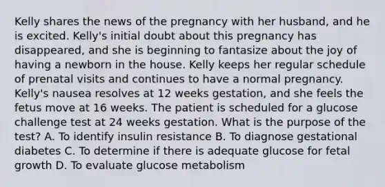 Kelly shares the news of the pregnancy with her husband, and he is excited. Kelly's initial doubt about this pregnancy has disappeared, and she is beginning to fantasize about the joy of having a newborn in the house. Kelly keeps her regular schedule of prenatal visits and continues to have a normal pregnancy. Kelly's nausea resolves at 12 weeks gestation, and she feels the fetus move at 16 weeks. The patient is scheduled for a glucose challenge test at 24 weeks gestation. What is the purpose of the test? A. To identify insulin resistance B. To diagnose gestational diabetes C. To determine if there is adequate glucose for fetal growth D. To evaluate glucose metabolism