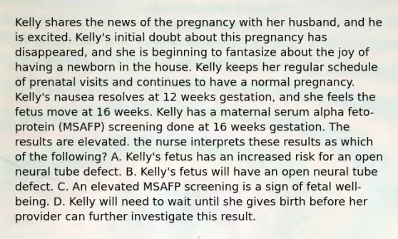 Kelly shares the news of the pregnancy with her husband, and he is excited. Kelly's initial doubt about this pregnancy has disappeared, and she is beginning to fantasize about the joy of having a newborn in the house. Kelly keeps her regular schedule of prenatal visits and continues to have a normal pregnancy. Kelly's nausea resolves at 12 weeks gestation, and she feels the fetus move at 16 weeks. Kelly has a maternal serum alpha feto-protein (MSAFP) screening done at 16 weeks gestation. The results are elevated. the nurse interprets these results as which of the following? A. Kelly's fetus has an increased risk for an open neural tube defect. B. Kelly's fetus will have an open neural tube defect. C. An elevated MSAFP screening is a sign of fetal well-being. D. Kelly will need to wait until she gives birth before her provider can further investigate this result.