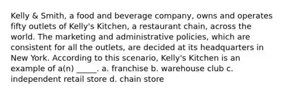 Kelly & Smith, a food and beverage company, owns and operates fifty outlets of Kelly's Kitchen, a restaurant chain, across the world. The marketing and administrative policies, which are consistent for all the outlets, are decided at its headquarters in New York. According to this scenario, Kelly's Kitchen is an example of a(n) _____. a. franchise b. warehouse club c. independent retail store d. chain store