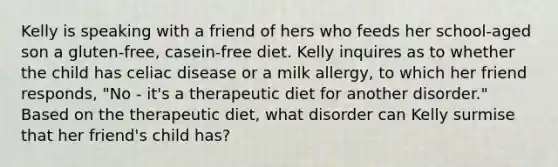 Kelly is speaking with a friend of hers who feeds her school-aged son a gluten-free, casein-free diet. Kelly inquires as to whether the child has celiac disease or a milk allergy, to which her friend responds, "No - it's a therapeutic diet for another disorder." Based on the therapeutic diet, what disorder can Kelly surmise that her friend's child has?