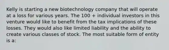 Kelly is starting a new biotechnology company that will operate at a loss for various years. The 100 + individual investors in this venture would like to benefit from the tax implications of these losses. They would also like limited liability and the ability to create various classes of stock. The most suitable form of entity is a: