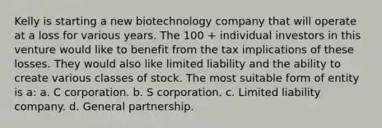 Kelly is starting a new biotechnology company that will operate at a loss for various years. The 100 + individual investors in this venture would like to benefit from the tax implications of these losses. They would also like limited liability and the ability to create various classes of stock. The most suitable form of entity is a: a. C corporation. b. S corporation. c. Limited liability company. d. General partnership.