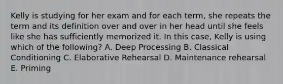 Kelly is studying for her exam and for each term, she repeats the term and its definition over and over in her head until she feels like she has sufficiently memorized it. In this case, Kelly is using which of the following? A. Deep Processing B. Classical Conditioning C. Elaborative Rehearsal D. Maintenance rehearsal E. Priming