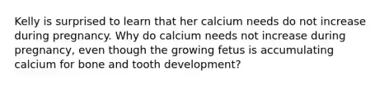 Kelly is surprised to learn that her calcium needs do not increase during pregnancy. Why do calcium needs not increase during pregnancy, even though the growing fetus is accumulating calcium for bone and tooth development?