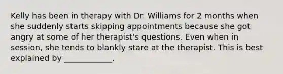 Kelly has been in therapy with Dr. Williams for 2 months when she suddenly starts skipping appointments because she got angry at some of her therapist's questions. Even when in session, she tends to blankly stare at the therapist. This is best explained by ____________.