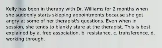 Kelly has been in therapy with Dr. Williams for 2 months when she suddenly starts skipping appointments because she got angry at some of her therapist's questions. Even when in session, she tends to blankly stare at the therapist. This is best explained by a. free association. b. resistance. c. transference. d. working through.