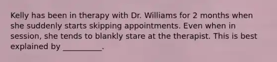 Kelly has been in therapy with Dr. Williams for 2 months when she suddenly starts skipping appointments. Even when in session, she tends to blankly stare at the therapist. This is best explained by __________.