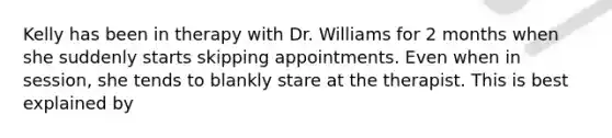 Kelly has been in therapy with Dr. Williams for 2 months when she suddenly starts skipping appointments. Even when in session, she tends to blankly stare at the therapist. This is best explained by