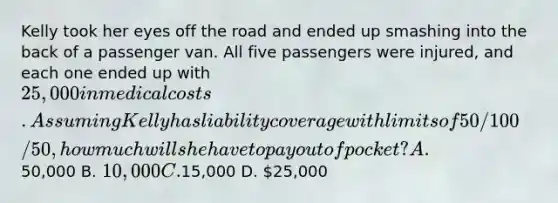 Kelly took her eyes off the road and ended up smashing into the back of a passenger van. All five passengers were injured, and each one ended up with 25,000 in medical costs. Assuming Kelly has liability coverage with limits of 50/100/50, how much will she have to pay out of pocket? A.50,000 B. 10,000 C.15,000 D. 25,000