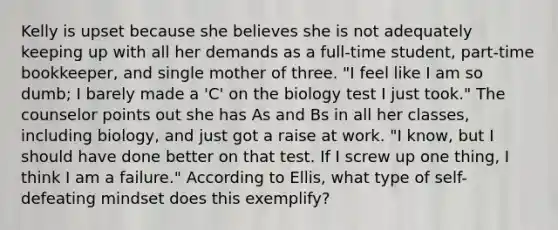 Kelly is upset because she believes she is not adequately keeping up with all her demands as a full-time student, part-time bookkeeper, and single mother of three. "I feel like I am so dumb; I barely made a 'C' on the biology test I just took." The counselor points out she has As and Bs in all her classes, including biology, and just got a raise at work. "I know, but I should have done better on that test. If I screw up one thing, I think I am a failure." According to Ellis, what type of self-defeating mindset does this exemplify?