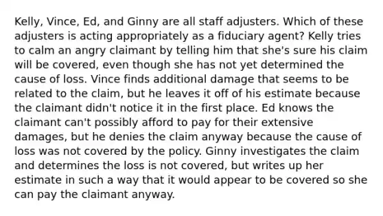 Kelly, Vince, Ed, and Ginny are all staff adjusters. Which of these adjusters is acting appropriately as a fiduciary agent? Kelly tries to calm an angry claimant by telling him that she's sure his claim will be covered, even though she has not yet determined the cause of loss. Vince finds additional damage that seems to be related to the claim, but he leaves it off of his estimate because the claimant didn't notice it in the first place. Ed knows the claimant can't possibly afford to pay for their extensive damages, but he denies the claim anyway because the cause of loss was not covered by the policy. Ginny investigates the claim and determines the loss is not covered, but writes up her estimate in such a way that it would appear to be covered so she can pay the claimant anyway.