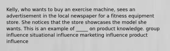 Kelly, who wants to buy an exercise machine, sees an advertisement in the local newspaper for a fitness equipment store. She notices that the store showcases the model she wants. This is an example of _____ on product knowledge. group influence situational influence marketing influence product influence